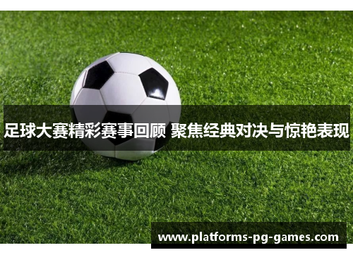 足球大赛精彩赛事回顾 聚焦经典对决与惊艳表现