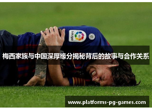 梅西家族与中国深厚缘分揭秘背后的故事与合作关系 梅西家族与中国深厚缘分揭秘背后的故事与合作关系