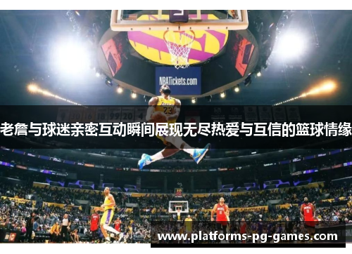 老詹与球迷亲密互动瞬间展现无尽热爱与互信的篮球情缘 老詹与球迷亲密互动瞬间展现无尽热爱与互信的篮球情缘