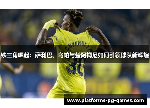 铁三角崛起：萨利巴、乌帕与楚阿梅尼如何引领球队新辉煌