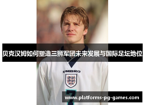 贝克汉姆如何塑造三狮军团未来发展与国际足坛地位 贝克汉姆如何塑造三狮军团未来发展与国际足坛地位