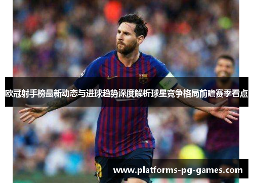 欧冠射手榜最新动态与进球趋势深度解析球星竞争格局前瞻赛季看点