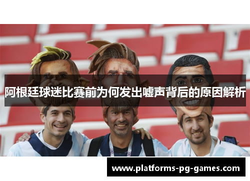 阿根廷球迷比赛前为何发出嘘声背后的原因解析