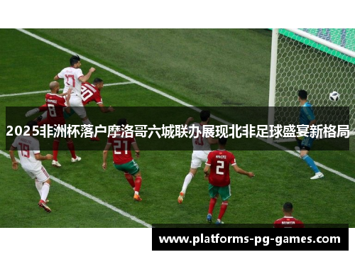 2025非洲杯落户摩洛哥六城联办展现北非足球盛宴新格局